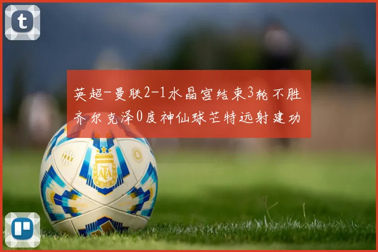 英超-曼联2-1水晶宫结束3轮不胜 齐尔克泽0度神仙球芒特远射建功
